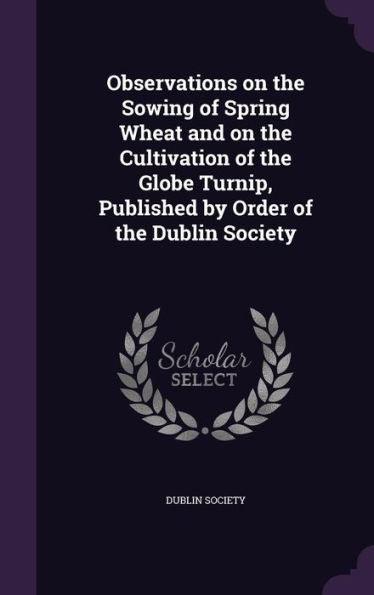 Observations On The Sowing Of Spring Wheat And On The Cultivation Of The Globe Turnip, Published By Order Of The Dublin Society