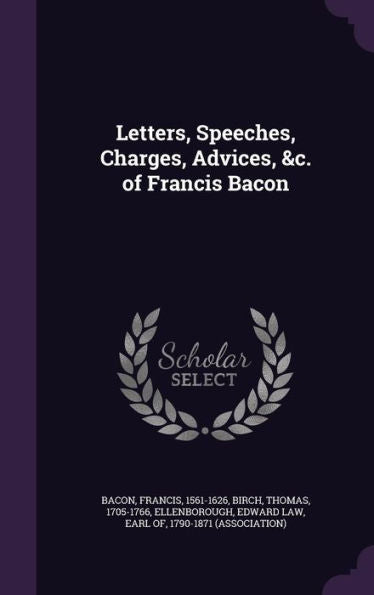 Letters, Speeches, Charges, Advices, &C. Of Francis Bacon