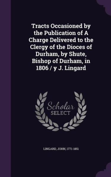 Tracts Occasioned By The Publication Of A Charge Delivered To The Clergy Of The Dioces Of Durham, By Shute, Bishop Of Durham, In 1806 / Y J. Lingard