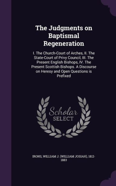 The Judgments On Baptismal Regeneration: I. The Church-Court Of Arches, Ii. The State-Court Of Privy Council, Iii. The Present English Bishops, Iv. ... On Heresy And Open Questions Is Prefixed