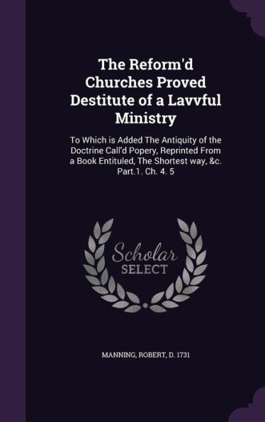 The Reform'D Churches Proved Destitute Of A Lavvful Ministry: To Which Is Added The Antiquity Of The Doctrine Call'D Popery, Reprinted From A Book Entituled, The Shortest Way, &C. Part.1. Ch. 4. 5
