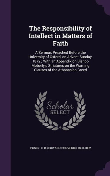 The Responsibility Of Intellect In Matters Of Faith: A Sermon, Preached Before The University Of Oxford, On Advent Sunday, 1872; With An Appendix On ... The Warning Clauses Of The Athanasian Creed