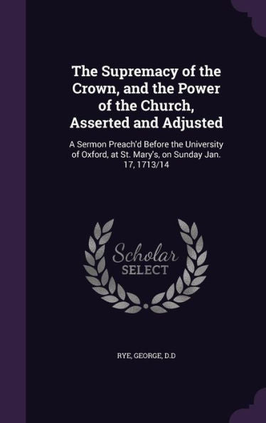 The Supremacy Of The Crown, And The Power Of The Church, Asserted And Adjusted: A Sermon Preach'D Before The University Of Oxford, At St. Mary's, On Sunday Jan. 17, 1713/14