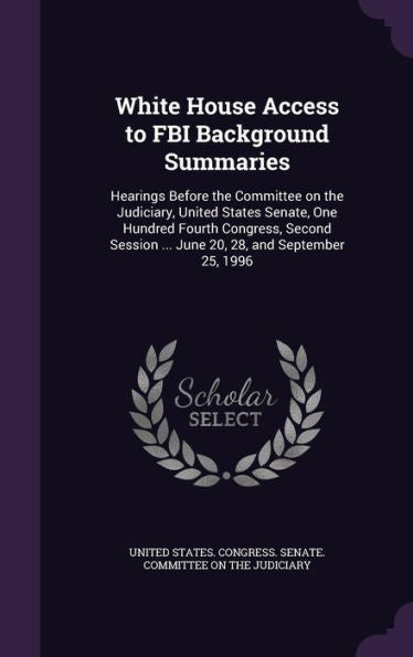 White House Access To Fbi Background Summaries: Hearings Before The Committee On The Judiciary, United States Senate, One Hundred Fourth Congress, ... ... June 20, 28, And September 25, 1996