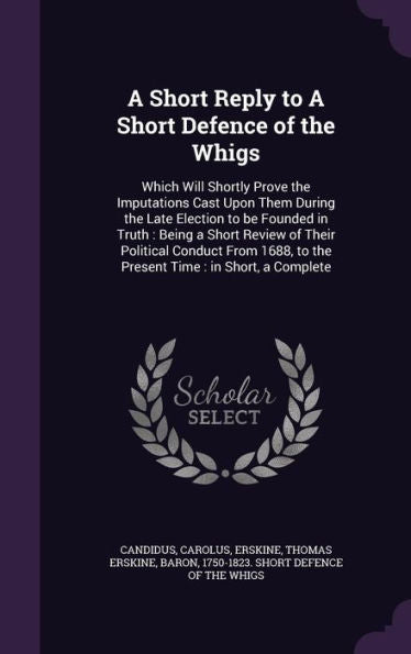 A Short Reply To A Short Defence Of The Whigs: Which Will Shortly Prove The Imputations Cast Upon Them During The Late Election To Be Founded In ... To The Present Time: In Short, A Complete