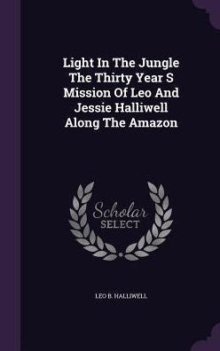 Light In The Jungle The Thirty Year S Mission Of Leo And Jessie Halliwell Along The Amazon