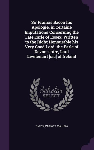 Sir Francis Bacon His Apologie, In Certaine Imputations Concerning The Late Earle Of Essex. Written To The Right Honourable His Very Good Lord, The ... Devon-Shire, Lord Livetenant [Sic] Of Ireland