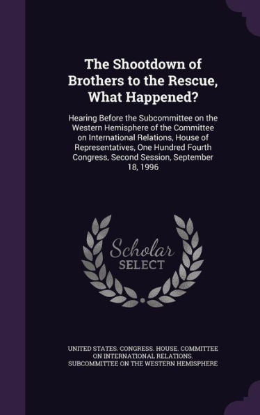 The Shootdown Of Brothers To The Rescue, What Happened?: Hearing Before The Subcommittee On The Western Hemisphere Of The Committee On International ... Congress, Second Session, September 18, 1996