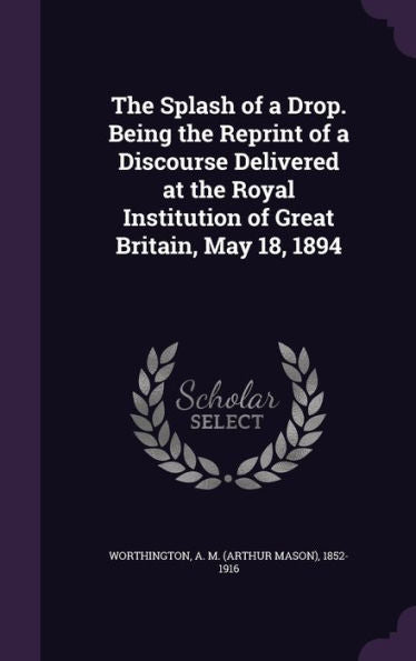The Splash Of A Drop. Being The Reprint Of A Discourse Delivered At The Royal Institution Of Great Britain, May 18, 1894