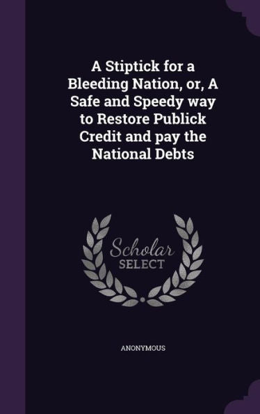 A Stiptick For A Bleeding Nation, Or, A Safe And Speedy Way To Restore Publick Credit And Pay The National Debts