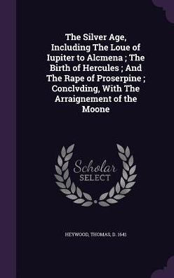 The Silver Age, Including The Loue Of Iupiter To Alcmena; The Birth Of Hercules; And The Rape Of Proserpine; Conclvding, With The Arraignement Of The Moone