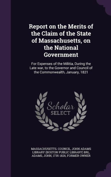 Report On The Merits Of The Claim Of The State Of Massachusetts, On The National Government: For Expenses Of The Militia, During The Late War, To The ... Council Of The Commonwealth, January, 1821