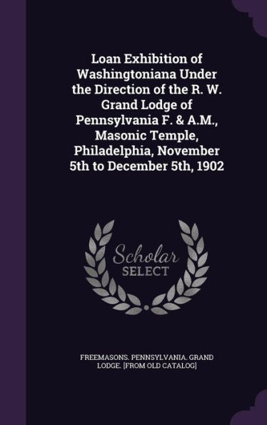 Loan Exhibition Of Washingtoniana Under The Direction Of The R. W. Grand Lodge Of Pennsylvania F. & A.M., Masonic Temple, Philadelphia, November 5Th To December 5Th, 1902