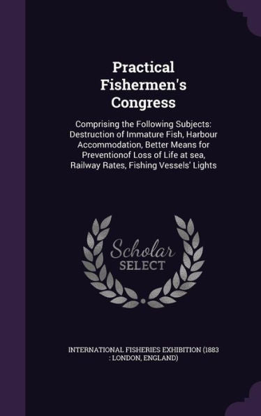 Practical Fishermen's Congress: Comprising The Following Subjects: Destruction Of Immature Fish, Harbour Accommodation, Better Means For Preventionof ... Sea, Railway Rates, Fishing Vessels' Lights