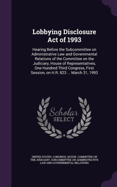 Lobbying Disclosure Act Of 1993: Hearing Before The Subcommittee On Administrative Law And Governmental Relations Of The Committee On The Judiciary, ... First Session, On H.R. 823 ... March 31, 1993