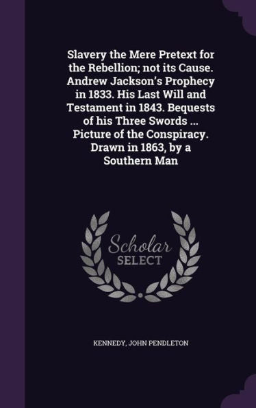 Slavery The Mere Pretext For The Rebellion; Not Its Cause. Andrew Jackson's Prophecy In 1833. His Last Will And Testament In 1843. Bequests Of His ... Conspiracy. Drawn In 1863, By A Southern Man