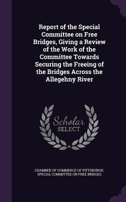 Report Of The Special Committee On Free Bridges, Giving A Review Of The Work Of The Committee Towards Securing The Freeing Of The Bridges Across The Allegehny River