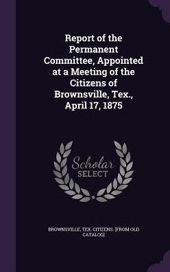 Report Of The Permanent Committee, Appointed At A Meeting Of The Citizens Of Brownsville, Tex., April 17, 1875