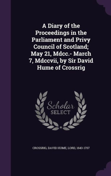 A Diary Of The Proceedings In The Parliament And Privy Council Of Scotland; May 21, Mdcc.- March 7, Mdccvii, By Sir David Hume Of Crossrig