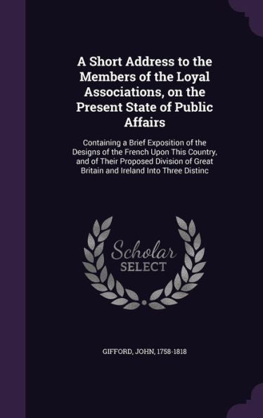 A Short Address To The Members Of The Loyal Associations, On The Present State Of Public Affairs: Containing A Brief Exposition Of The Designs Of The ... Great Britain And Ireland Into Three Distinc