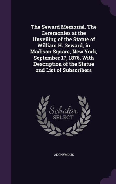 The Seward Memorial. The Ceremonies At The Unveiling Of The Statue Of William H. Seward, In Madison Square, New York, September 17, 1876, With Description Of The Statue And List Of Subscribers