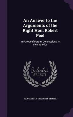 An Answer To The Arguments Of The Right Hon. Robert Peel: In Favour Of Further Concessions To The Catholics
