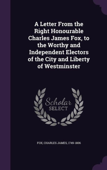 A Letter From The Right Honourable Charles James Fox, To The Worthy And Independent Electors Of The City And Liberty Of Westminster