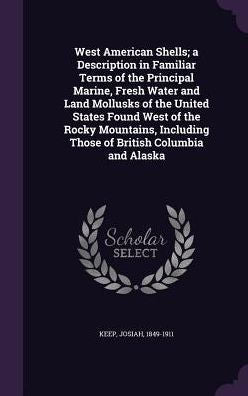 West American Shells; A Description In Familiar Terms Of The Principal Marine, Fresh Water And Land Mollusks Of The United States Found West Of The ... Those Of British Columbia And Alaska
