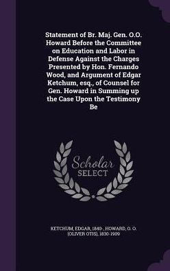 Statement Of Br. Maj. Gen. O.O. Howard Before The Committee On Education And Labor In Defense Against The Charges Presented By Hon. Fernando Wood, And ... In Summing Up The Case Upon The Testimony Be