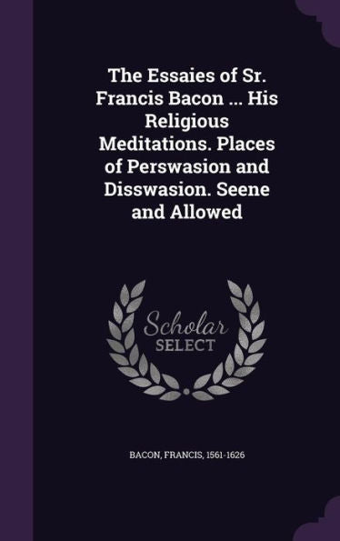 The Essaies Of Sr. Francis Bacon ... His Religious Meditations. Places Of Perswasion And Disswasion. Seene And Allowed