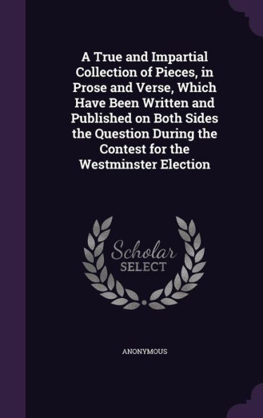 A True And Impartial Collection Of Pieces, In Prose And Verse, Which Have Been Written And Published On Both Sides The Question During The Contest For The Westminster Election