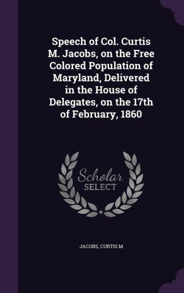 Speech Of Col. Curtis M. Jacobs, On The Free Colored Population Of Maryland, Delivered In The House Of Delegates, On The 17Th Of February, 1860