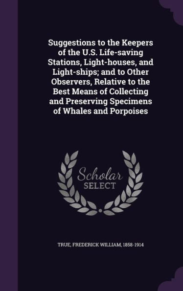 Suggestions To The Keepers Of The U.S. Life-Saving Stations, Light-Houses, And Light-Ships; And To Other Observers, Relative To The Best Means Of ... Preserving Specimens Of Whales And Porpoises