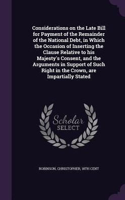 Considerations On The Late Bill For Payment Of The Remainder Of The National Debt, In Which The Occasion Of Inserting The Clause Relative To His ... Right In The Crown, Are Impartially Stated