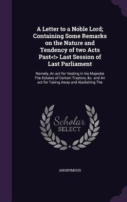 A Letter To A Noble Lord; Containing Some Remarks On The Nature And Tendency Of Two Acts Past Last Session Of Last Parliament: Namely, An Act For ... And An Act For Taking Away And Abolishing The