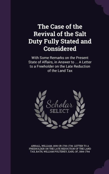 The Case Of The Revival Of The Salt Duty Fully Stated And Considered: With Some Remarks On The Present State Of Affairs, In Answer To ... A Letter To A Freeholder On The Late Reduction Of The Land Tax