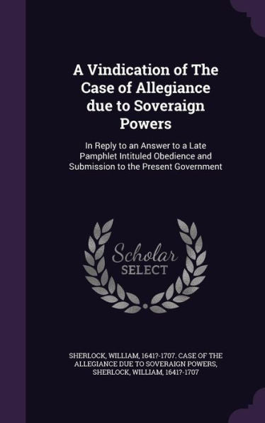 A Vindication Of The Case Of Allegiance Due To Soveraign Powers: In Reply To An Answer To A Late Pamphlet Intituled Obedience And Submission To The Present Government