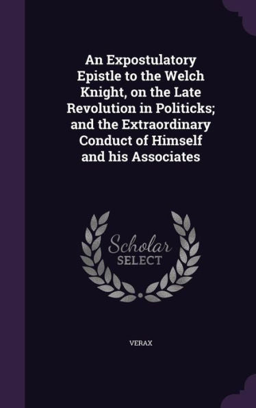 An Expostulatory Epistle To The Welch Knight, On The Late Revolution In Politicks; And The Extraordinary Conduct Of Himself And His Associates