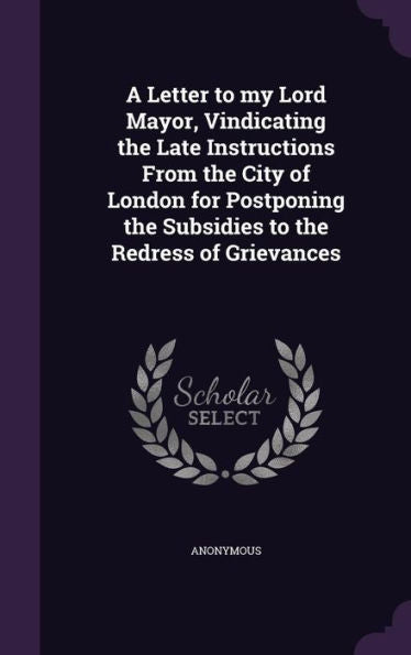 A Letter To My Lord Mayor, Vindicating The Late Instructions From The City Of London For Postponing The Subsidies To The Redress Of Grievances