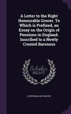 A Letter To The Right Honourable Grocer. To Which Is Prefixed, An Essay On The Origin Of Pensions In England. Inscribed To A Newly Created Baroness