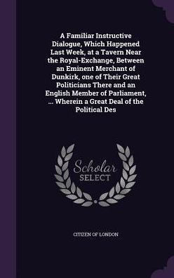 A Familiar Instructive Dialogue, Which Happened Last Week, At A Tavern Near The Royal-Exchange, Between An Eminent Merchant Of Dunkirk, One Of Their ... ... Wherein A Great Deal Of The Political Des
