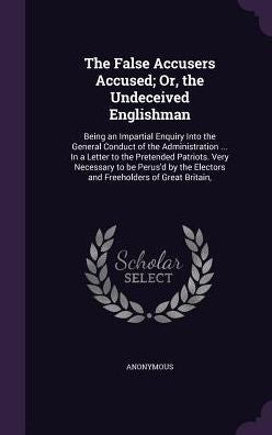 The False Accusers Accused; Or, The Undeceived Englishman: Being An Impartial Enquiry Into The General Conduct Of The Administration ... In A Letter ... Electors And Freeholders Of Great Britain,