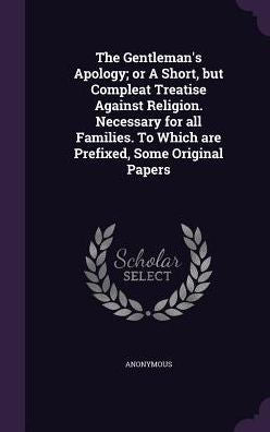 The Gentleman's Apology; Or A Short, But Compleat Treatise Against Religion. Necessary For All Families. To Which Are Prefixed, Some Original Papers