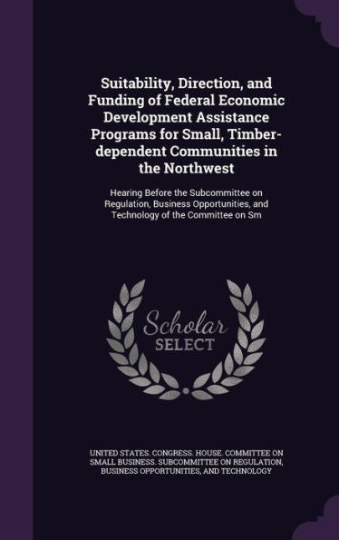Suitability, Direction, And Funding Of Federal Economic Development Assistance Programs For Small, Timber-Dependent Communities In The Northwest: ... And Technology Of The Committee On Sm
