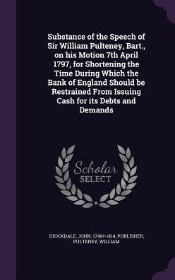 Substance Of The Speech Of Sir William Pulteney, Bart., On His Motion 7Th April 1797, For Shortening The Time During Which The Bank Of England Should ... From Issuing Cash For Its Debts And Demands