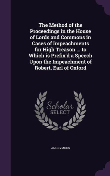The Method Of The Proceedings In The House Of Lords And Commons In Cases Of Impeachments For High Treason ... To Which Is Prefix'D A Speech Upon The Impeachment Of Robert, Earl Of Oxford