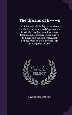 The Groans Of B-----N: Or, A Pathetical Display Of The Many Hardships, Miseries, And Oppressions To Which This Distressed Nation Is Become Subjected; ... War On The Continent, The Propagation Of Corr