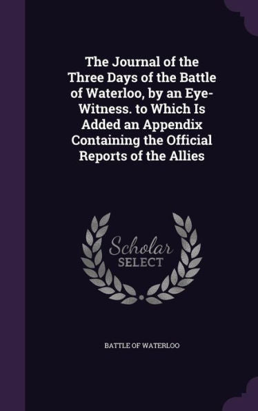 The Journal Of The Three Days Of The Battle Of Waterloo, By An Eye-Witness. To Which Is Added An Appendix Containing The Official Reports Of The Allies