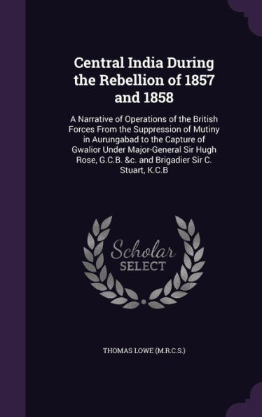 Central India During The Rebellion Of 1857 And 1858: A Narrative Of Operations Of The British Forces From The Suppression Of Mutiny In Aurungabad To ... G.C.B. &C. And Brigadier Sir C. Stuart, K.C.B