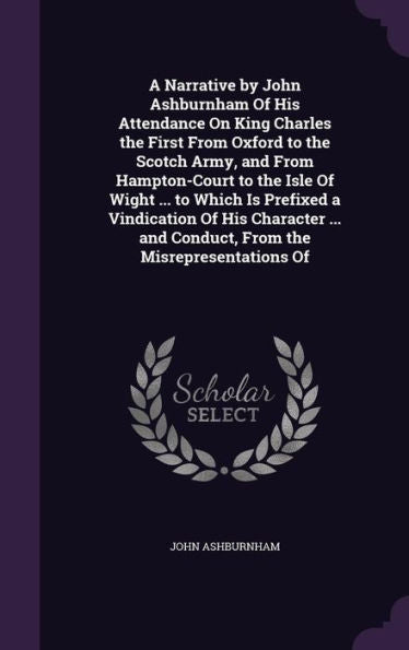 A Narrative By John Ashburnham Of His Attendance On King Charles The First From Oxford To The Scotch Army, And From Hampton-Court To The Isle Of Wight ... And Conduct, From The Misrepresentations Of